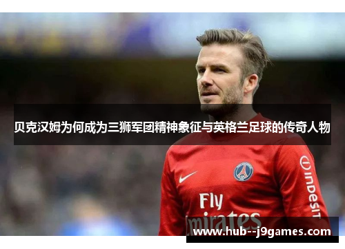 贝克汉姆为何成为三狮军团精神象征与英格兰足球的传奇人物