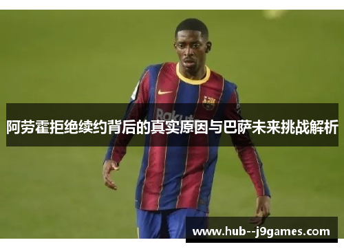 阿劳霍拒绝续约背后的真实原因与巴萨未来挑战解析